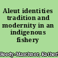 Aleut identities tradition and modernity in an indigenous fishery /