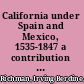 California under Spain and Mexico, 1535-1847 a contribution toward the history of the Pacific coast of the United States, based on original sources (chiefly manuscript) in the Spanish and Mexican archives and other repositories,