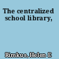 The centralized school library,