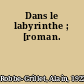 Dans le labyrinthe ; [roman.