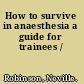 How to survive in anaesthesia a guide for trainees /