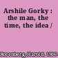 Arshile Gorky : the man, the time, the idea /