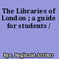The Libraries of London ; a guide for students /