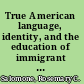 True American language, identity, and the education of immigrant children /
