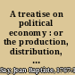 A treatise on political economy : or the production, distribution, and consumption of wealth. /