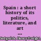 Spain : a short history of its politics, literature, and art from earliest times to the present /