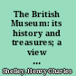 The British Museum: its history and treasures; a view of the origins of that great institution, sketches of its early benefactors and principal officers, and a survey of the priceless objects preserved within its walls.
