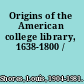 Origins of the American college library, 1638-1800 /