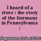 I heard of a river : the story of the Germans in Pennsylvania /