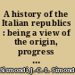 A history of the Italian republics : being a view of the origin, progress & fall of Italian freedom /