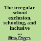 The irregular school exclusion, schooling, and inclusive education /