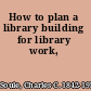 How to plan a library building for library work,