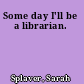 Some day I'll be a librarian.