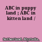 ABC in puppy land ; ABC in kitten land /