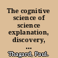 The cognitive science of science explanation, discovery, and conceptual change /