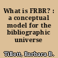 What is FRBR? : a conceptual model for the bibliographic universe /