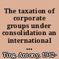 The taxation of corporate groups under consolidation an international comparison /