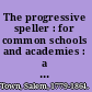 The progressive speller : for common schools and academies : a complete key to pronunciation, easy words for primary classes, lessons for spelling and defining, dictation exercises : also exercises in the formation and the analysis of derivative words, thus furnishing a thorough course of instruction in the orthography and orthoepy of the most common words in the English language /
