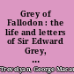 Grey of Fallodon : the life and letters of Sir Edward Grey, afterwards Viscount Grey of Fallodon /