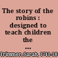 The story of the robins : designed to teach children the proper treatment of animals /