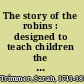 The story of the robins : designed to teach children the proper treatment of animals /