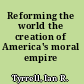 Reforming the world the creation of America's moral empire /