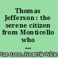 Thomas Jefferson : the serene citizen from Monticello who gave us an American way of thinking and who gained worldwide renown by his noble understanding of that most difficult of all the arts, the art of living, as he felt that it should be practiced in the republic of which he was one of the founders /