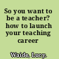 So you want to be a teacher? how to launch your teaching career /