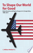 To Shape Our World for Good Master Narratives and Regime Change in U.S. Foreign Policy, 1900–2011 /