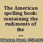 The American spelling book: containing the rudiments of the English language, for the use of schools in the United States.