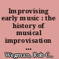 Improvising early music : the history of musical improvisation from the late Middle Ages to the early Baroque /