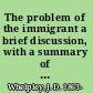 The problem of the immigrant a brief discussion, with a summary of conditions, laws, and regulations governing the movement of population to and from the British empire, United States, France, Belgium, Switzerland, Germany, Italy, Austria-Hungary, Spain, Portugal, Netherlands, Denmark, Scandinavia and Russia;