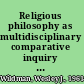 Religious philosophy as multidisciplinary comparative inquiry envisioning a future for the philosophy of religion /