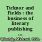 Ticknor and Fields : the business of literary publishing in the United States of the nineteenth century /