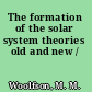 The formation of the solar system theories old and new /