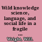 Wild knowledge science, language, and social life in a fragile environment /