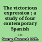 The victorious expression ; a study of four contemporary Spanish poets: Miguel de Unamuno. Antonio Machado. Juan Ramón Jiménez. Federico García Lorca /