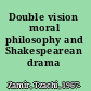 Double vision moral philosophy and Shakespearean drama /